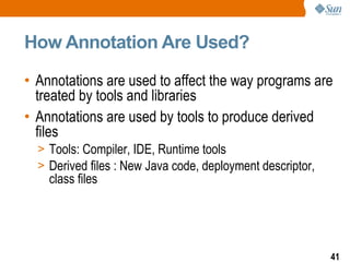 How Annotation Are Used? Annotations are used to affect the way programs are treated by tools and libraries Annotations are used by tools to produce derived files Tools: Compiler, IDE, Runtime tools  Derived files : New Java code, deployment descriptor, class files 