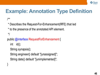 Example: Annotation Type Definition /** * Describes the Request-For-Enhancement(RFE) that led * to the presence of the annotated API element. */ public  @interface   RequestForEnhancement  { int  id(); String synopsis(); String engineer() default "[unassigned]";  String date() default "[unimplemented]";  } 