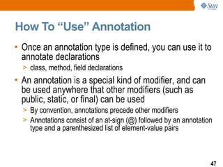 How To “Use” Annotation  Once an annotation type is defined, you can use it to annotate declarations class, method, field declarations An annotation is a special kind of modifier, and can be used anywhere that other modifiers (such as public, static, or final) can be used By convention, annotations precede other modifiers Annotations consist of an at-sign (@) followed by an annotation type and a parenthesized list of element-value pairs  