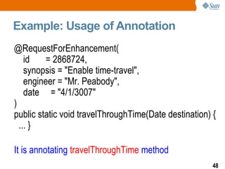 Example: Usage of Annotation @RequestForEnhancement( id  = 2868724, synopsis = "Enable time-travel", engineer = "Mr. Peabody", date  = "4/1/3007" ) public static void travelThroughTime(Date destination) {  ... } It is annotating  travelThroughTime  method 
