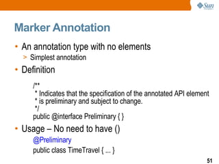 Marker Annotation An annotation type with no elements Simplest annotation Definition /** * Indicates that the specification of the annotated API element * is preliminary and subject to change. */ public @interface Preliminary { } Usage – No need to have () @Preliminary   public class TimeTravel { ... } 