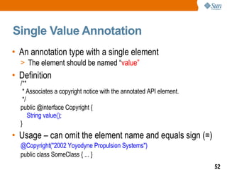 Single Value Annotation An annotation type with a single element The element should be named “ value” Definition /** * Associates a copyright notice with the annotated API element. */ public @interface Copyright { String value(); } Usage – can omit the element name and equals sign (=) @Copyright("2002 Yoyodyne Propulsion Systems") public class SomeClass { ... } 