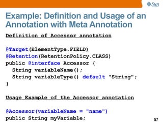 Example: Definition and Usage of an Annotation with Meta Annotation  Definition of Accessor annotation @Target (ElementType.FIELD) @Retention (RetentionPolicy.CLASS) public  @interface  Accessor { String variableName(); String variableType()  default  "String"; } Usage Example of the Accessor annotation @Accessor(variableName = "name") public String myVariable; 
