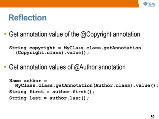 Reflection  Get annotation value of the @Copyright annotation String copyright = MyClass.class.getAnnotation  (Copyright.class).value(); Get annotation values of @Author annotation Name author = MyClass.class.getAnnotation(Author.class).value(); String first = author.first(); String last = author.last(); 