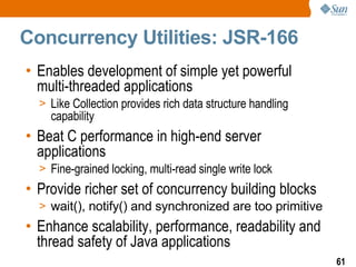 Concurrency Utilities: JSR-166 Enables development of simple yet powerful multi-threaded applications Like Collection provides rich data structure handling capability Beat C performance in high-end server applications Fine-grained locking, multi-read single write lock Provide richer set of concurrency building blocks wait(), notify() and synchronized are too primitive Enhance scalability, performance, readability and thread safety of Java applications 