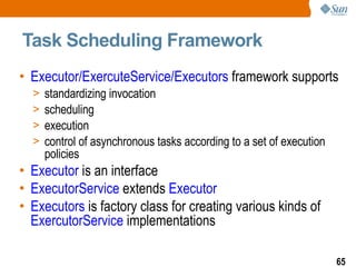 Task Scheduling Framework  Executor/ExercuteService/Executors  framework supports standardizing invocation scheduling execution control of asynchronous tasks according to a set of execution policies Executor  is an interface ExecutorService  extends  Executor Executors  is factory class for creating various kinds of  ExercutorService  implementations 