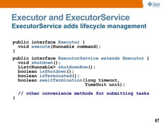 Executor and ExecutorService public interface  Executor  {    void  execute (Runnable command); } public interface  ExecutorService extends Executor  {   void  shutdown ();   List<Runnable>  shutdownNow ();   boolean  isShutdown ();   boolean  isTerminated ();   boolean  awaitTermination (long timeout,   TimeUnit unit);     // other convenience methods for submitting tasks } ExecutorService adds lifecycle management 