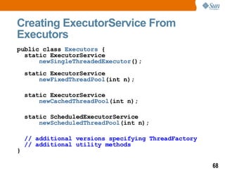 Creating ExecutorService From Executors public class  Executors  {  static ExecutorService  newSingleThreadedExecutor (); static ExecutorService    newFixedThreadPool (int n); static ExecutorService  newCachedThreadPool (int n); static ScheduledExecutorService newScheduledThreadPool (int n); // additional versions specifying ThreadFactory // additional utility methods } 