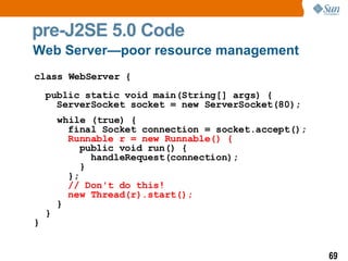 pre-J2SE 5.0 Code class WebServer {    public static void main(String[] args) {   ServerSocket socket = new ServerSocket(80); while (true) {   final Socket connection = socket.accept();   Runnable r = new Runnable() {   public void run() {   handleRequest(connection);   }   };   // Don't do this!   new Thread(r).start();   }   } } Web Server—poor resource management 