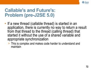 Callable's and Future's:  Problem (pre-J2SE 5.0) If a new thread (callable thread) is started in an application, there is currently no way to return a result from that thread to the thread (calling thread) that started it without the use of a shared variable and appropriate synchronization  This is complex and makes code harder to understand and maintain 