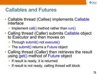 Callables and Futures C allable thread (Callee) implements  Callable  interface Implement  call()  method rather than  run() Calling thread (Caller) submits  Callable  object to Executor and then moves on Through  submit()  not  execute() The  submit()  returns a  Future  object Calling thread (Caller) then retrieves the result using  get()  method of  Future  object If result is ready, it is returned If result is not ready, calling thread will block 