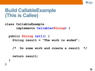 Build CallableExample  (This is Callee) class CallableExample  implements  Callable< String >  { public  String   call()  { String result = “The work is ended”; /*  Do some work and create a result  */ return result; } } 