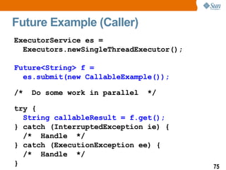 Future Example (Caller) ExecutorService es =  Executors.newSingleThreadExecutor(); Future<String> f   =  es.submit(new CallableExample()); /*  Do some work in parallel  */ try { String callableResult = f.get(); } catch (InterruptedException ie) { /*  Handle  */ } catch (ExecutionException ee) { /*  Handle  */ }  