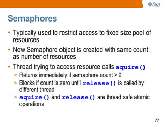 Semaphores Typically used to restrict access to fixed size pool of resources New Semaphore object is created with same count as number of resources Thread trying to access resource calls  aquire() Returns immediately if semaphore count > 0 Blocks if count is zero until  release()  is called by different thread aquire()  and  release()  are thread safe atomic operations 
