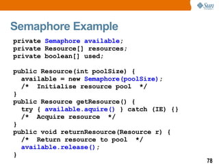 Semaphore Example private  Semaphore available ; private Resource[] resources; private boolean[] used; public Resource(int poolSize) { available = new  Semaphore(poolSize) ; /*  Initialise resource pool  */ } public Resource getResource() { try {  available.aquire()  } catch (IE) {} /*  Acquire resource  */ } public void returnResource(Resource r) { /*  Return resource to pool  */ available.release() ; } 