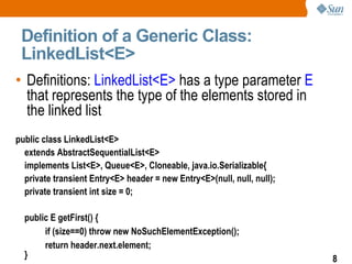 Definition of a Generic Class: LinkedList<E> Definitions:   LinkedList<E>  has a type parameter  E  that represents the type of the elements stored in the linked list public class LinkedList<E> extends AbstractSequentialList<E> implements List<E>, Queue<E>, Cloneable, java.io.Serializable{ private transient Entry<E> header = new Entry<E>(null, null, null); private transient int size = 0; public E getFirst() { if (size==0) throw new NoSuchElementException(); return header.next.element; } ... 