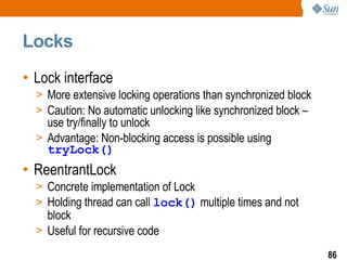 Locks Lock interface More extensive locking operations than synchronized block Caution: No automatic unlocking like synchronized block – use try/finally to unlock  Advantage: Non-blocking access is possible using  tryLock() ReentrantLock Concrete implementation of Lock Holding thread can call  lock()  multiple times and not block Useful for recursive code 