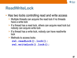 ReadWriteLock Has two locks controlling read and write access Multiple threads can acquire the read lock if no threads have a write lock If a thread has a read lock, others can acquire read lock but nobody can acquire write lock If a thread has a write lock, nobody can have read/write lock Methods to access locks rwl.readLock().lock(); rwl.writeLock().lock(); 