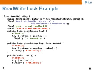 ReadWrite Lock Example class ReadWriteMap { final Map<String, Data> m = new TreeMap<String, Data>(); final  ReentrantReadWriteLock rwl =  new ReentrantReadWriteLock (); final  Lock r = rwl.readLock(); final  Lock w = rwl.writeLock(); public Data get(String key) { r.lock(); try { return m.get(key) }   finally {  r.unlock();  } } public Data put(String key, Data value) { w.lock(); try { return m.put(key, value); } finally {  w.unlock();  } } public void clear() { w.lock(); try { m.clear(); } finally {  w.unlock();  } } } 
