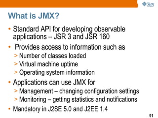 What is JMX? Standard API for developing observable applications – JSR 3 and JSR 160 Provides access to information such as Number of classes loaded Virtual machine uptime Operating system information Applications can use JMX for Management – changing configuration settings Monitoring – getting statistics and notifications Mandatory in J2SE 5.0 and J2EE 1.4 