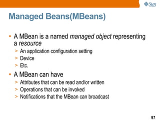 Managed Beans(MBeans) A MBean is a named  managed object  representing a  resource An application configuration setting Device Etc. A MBean can have Attributes that can be read and/or written Operations that can be invoked Notifications that the MBean can broadcast 