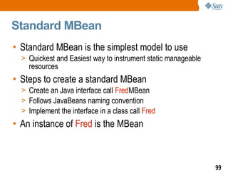 Standard MBean Standard MBean is the simplest model to use Quickest and Easiest way to instrument static manageable resources  Steps to create a standard MBean Create an Java interface call  Fred MBean Follows JavaBeans naming convention Implement the interface in a class call  Fred An instance of  Fred  is the MBean 