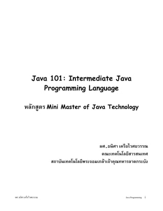 Java 101: Intermediate Java
                  Programming Language

        หลกสตร Mini         Master of Java Technology




                                            ผศ.ธนศา เครอไวศยวรรณ
                                             คณะเทคโนโลยสารสนเทศ
                        สถาบนเทคโนโลยพระจอมเกล!าเจ!าค"ณทหารลาดกระบง




ผศ. ธนศา เครอไวศยวรรณ                                    Java Programming i
 