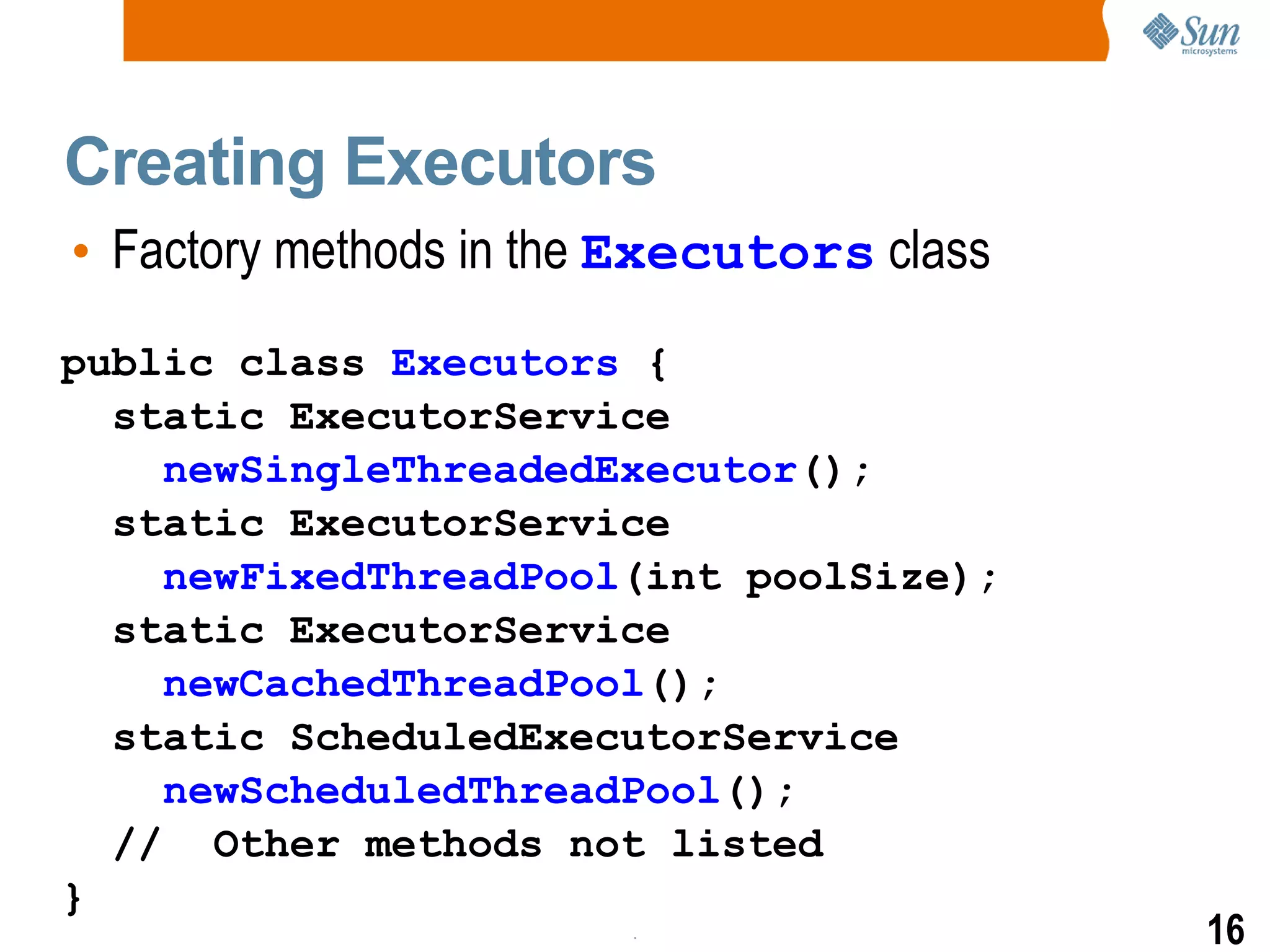 Creating Executors Factory methods in the  Executors  class public class  Executors  { static ExecutorService newSingleThreadedExecutor (); static ExecutorService newFixedThreadPool (int poolSize); static ExecutorService newCachedThreadPool (); static ScheduledExecutorService newScheduledThreadPool (); //  Other methods not listed } 
