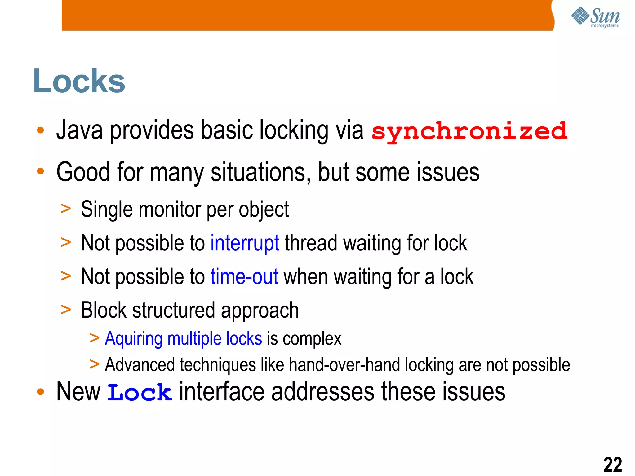 Locks Java provides basic locking via   synchronized Good for many situations, but some issues Single monitor per object Not possible to  interrupt  thread waiting for lock Not possible to  time-out  when waiting for a lock Block structured approach Aquiring multiple locks  is complex Advanced techniques like hand-over-hand locking are not possible New  Lock  interface addresses these issues 
