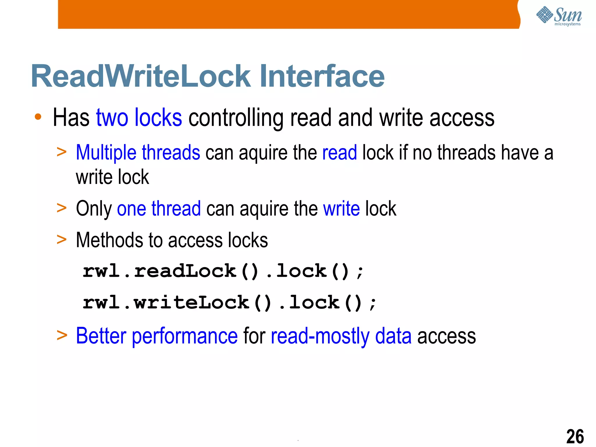ReadWriteLock Interface Has  two locks  controlling read and write access Multiple threads  can aquire the  read  lock if no threads have a write lock Only  one   thread  can aquire the  write  lock Methods to access locks rwl.readLock().lock(); rwl.writeLock().lock(); Better performance  for  read-mostly data  access 