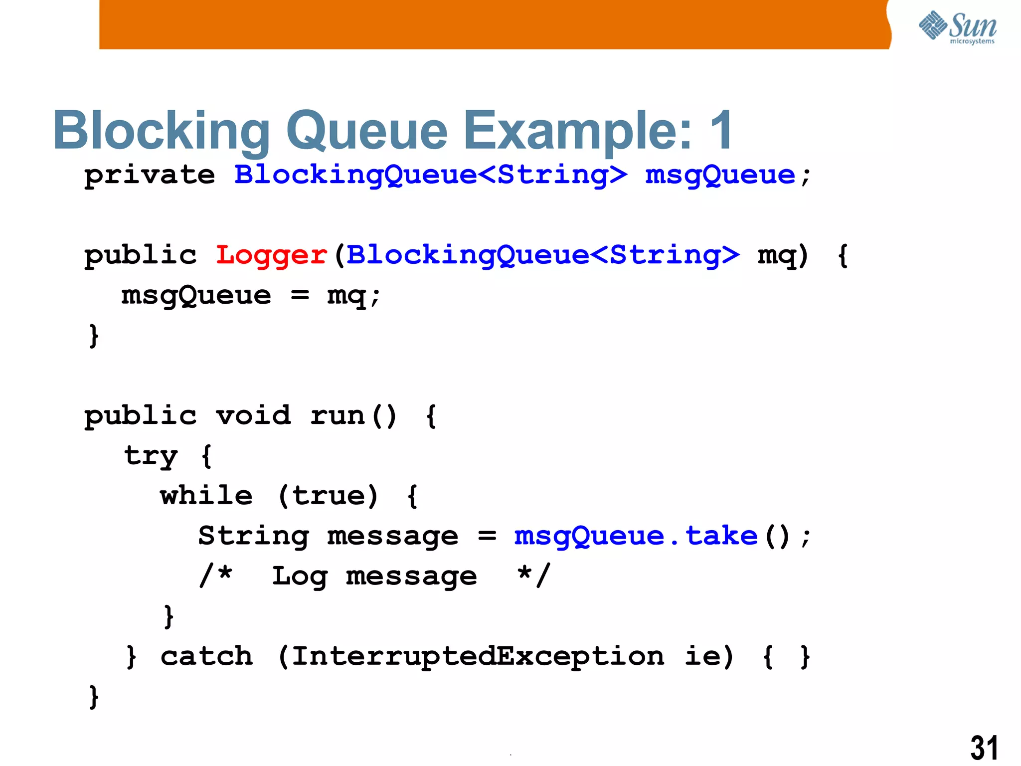 Blocking Queue Example: 1 private  BlockingQueue<String>   msgQueue ; public  Logger ( BlockingQueue<String>  mq) { msgQueue = mq; } public void run() { try { while (true) { String message =  msgQueue.take (); /*  Log message  */ } } catch (InterruptedException ie) { } } 
