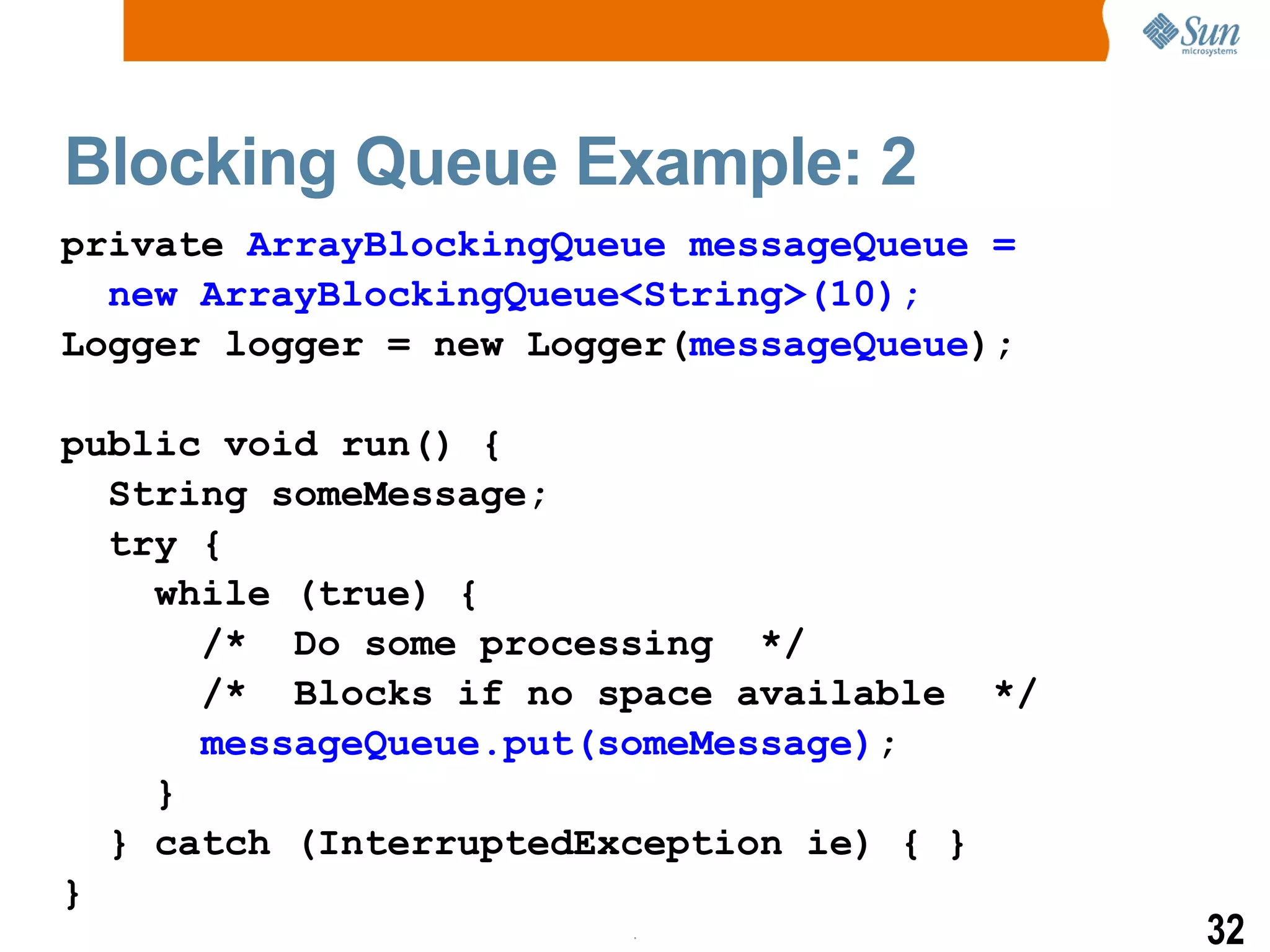 Blocking Queue Example: 2 private  ArrayBlockingQueue messageQueue =  new ArrayBlockingQueue<String>(10); Logger logger = new Logger( messageQueue ); public void run() { String someMessage; try { while (true) { /*  Do some processing  */ /*  Blocks if no space available  */ messageQueue.put(someMessage) ; } } catch (InterruptedException ie) { } } 