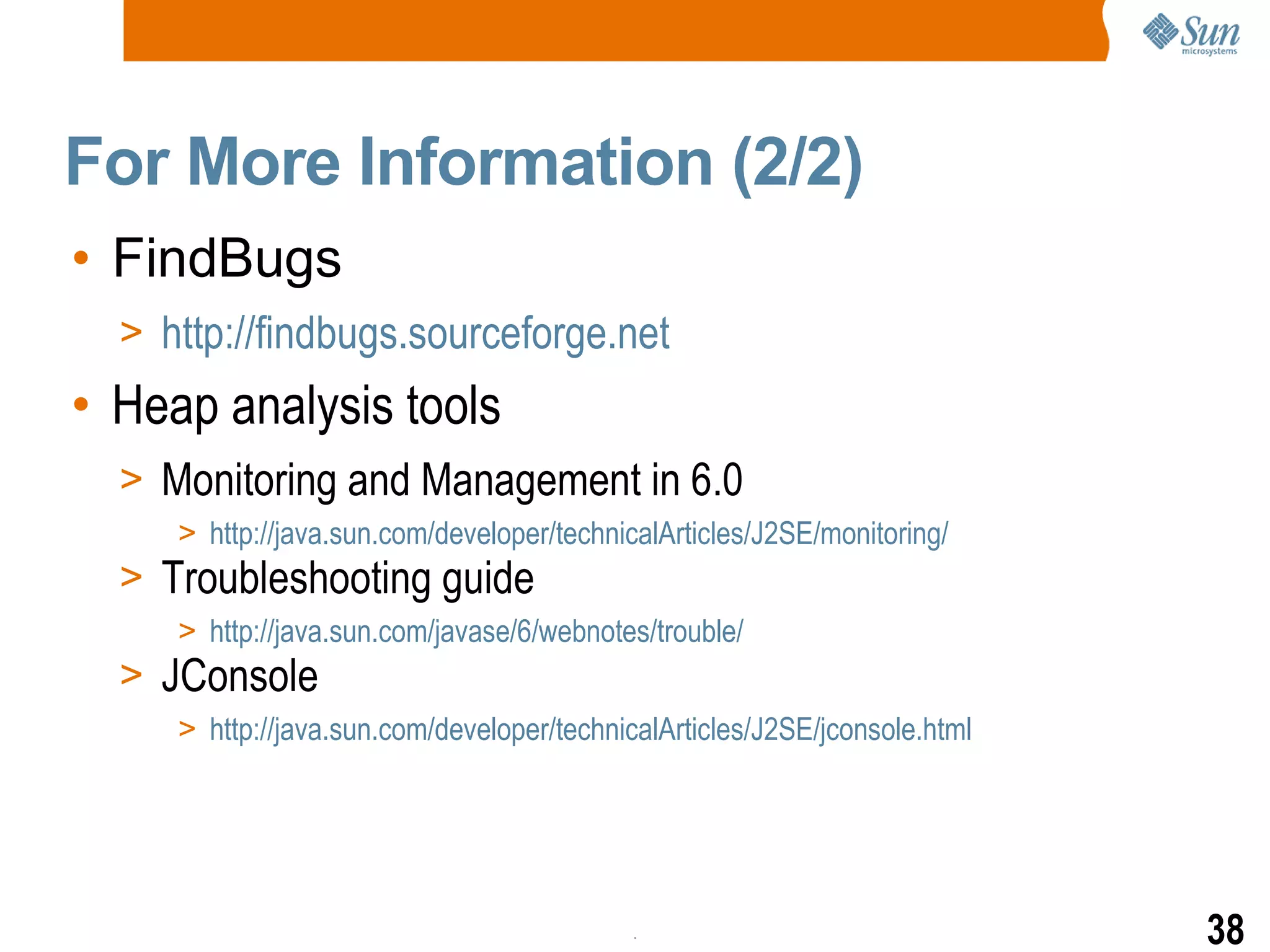 For More Information (2/2) FindBugs http://findbugs.sourceforge.net Heap analysis tools Monitoring and Management in 6.0 http://java.sun.com/developer/technicalArticles/J2SE/monitoring/ Troubleshooting guide http://java.sun.com/javase/6/webnotes/trouble/ JConsole http://java.sun.com/developer/technicalArticles/J2SE/jconsole.html 