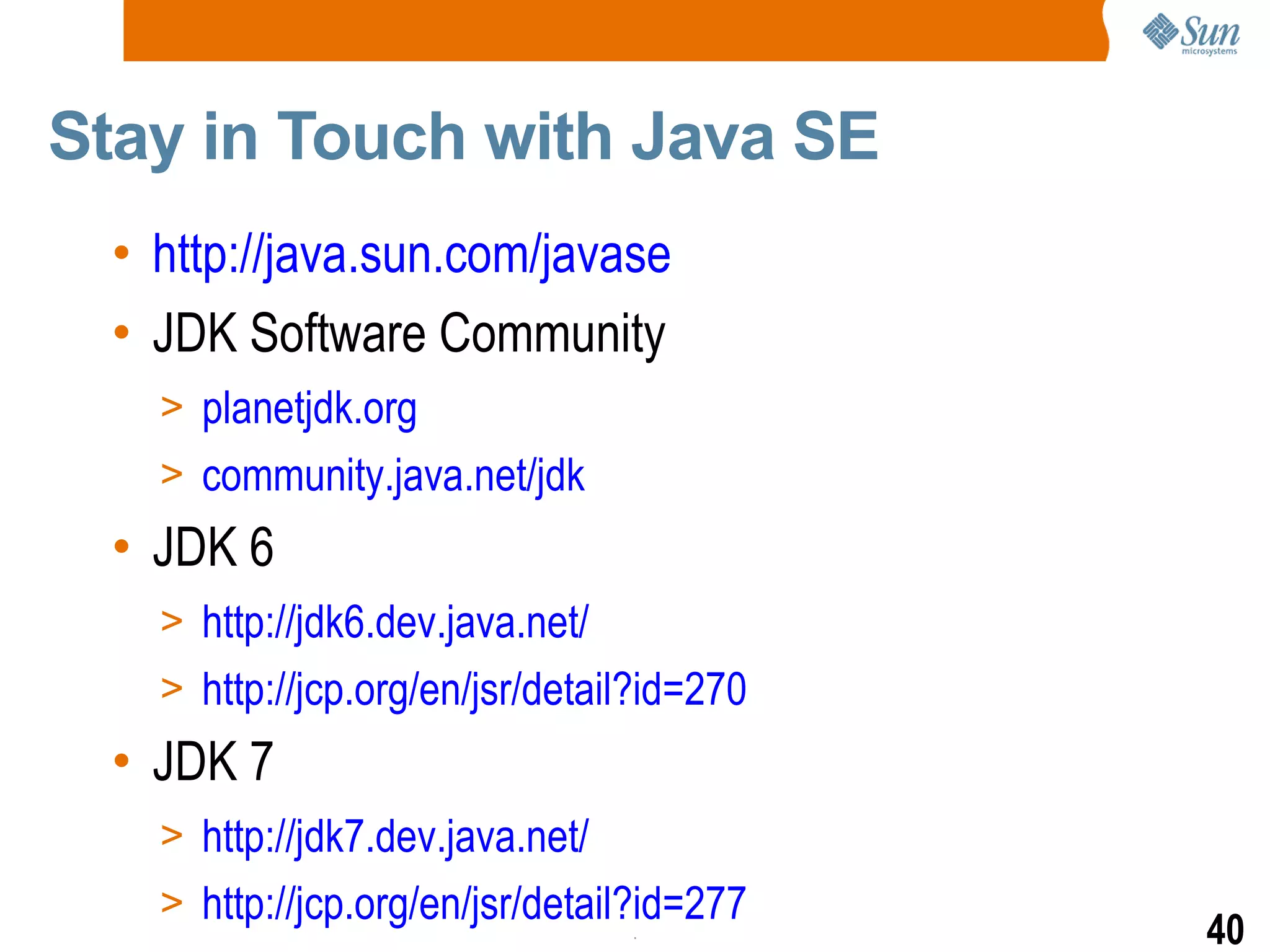 Stay in Touch with Java SE  http://java.sun.com/javase JDK Software Community planetjdk.org community.java.net/jdk JDK 6 http://jdk6.dev.java.net/ http://jcp.org/en/jsr/detail?id=270 JDK 7 http://jdk7.dev.java.net/ http://jcp.org/en/jsr/detail?id=277 