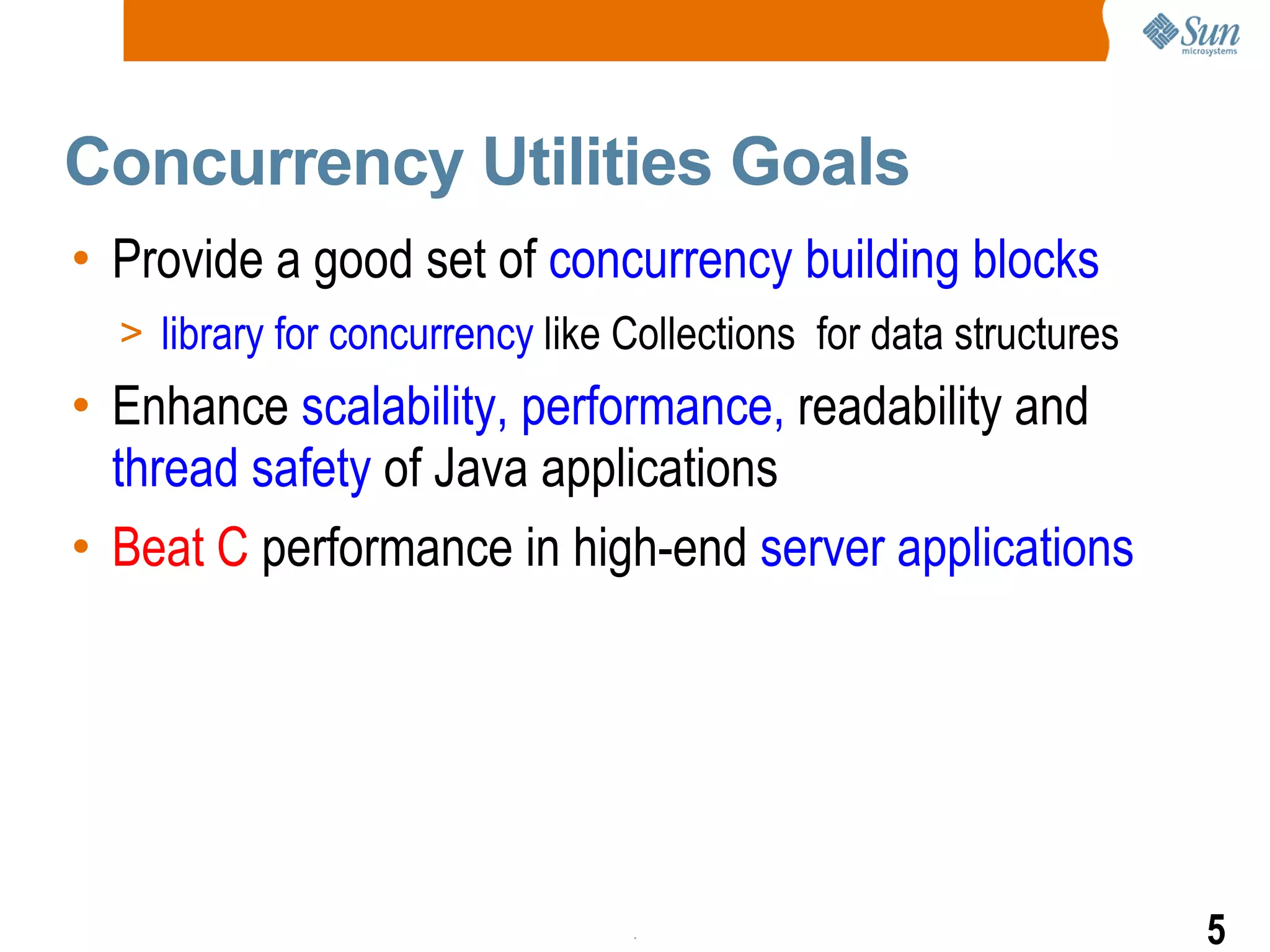 Concurrency Utilities Goals Provide a good set of  concurrency building blocks library for concurrency  like Collections  for data structures Enhance  scalability, performance,  readability and  thread safety  of Java applications Beat C  performance in high-end  server applications 