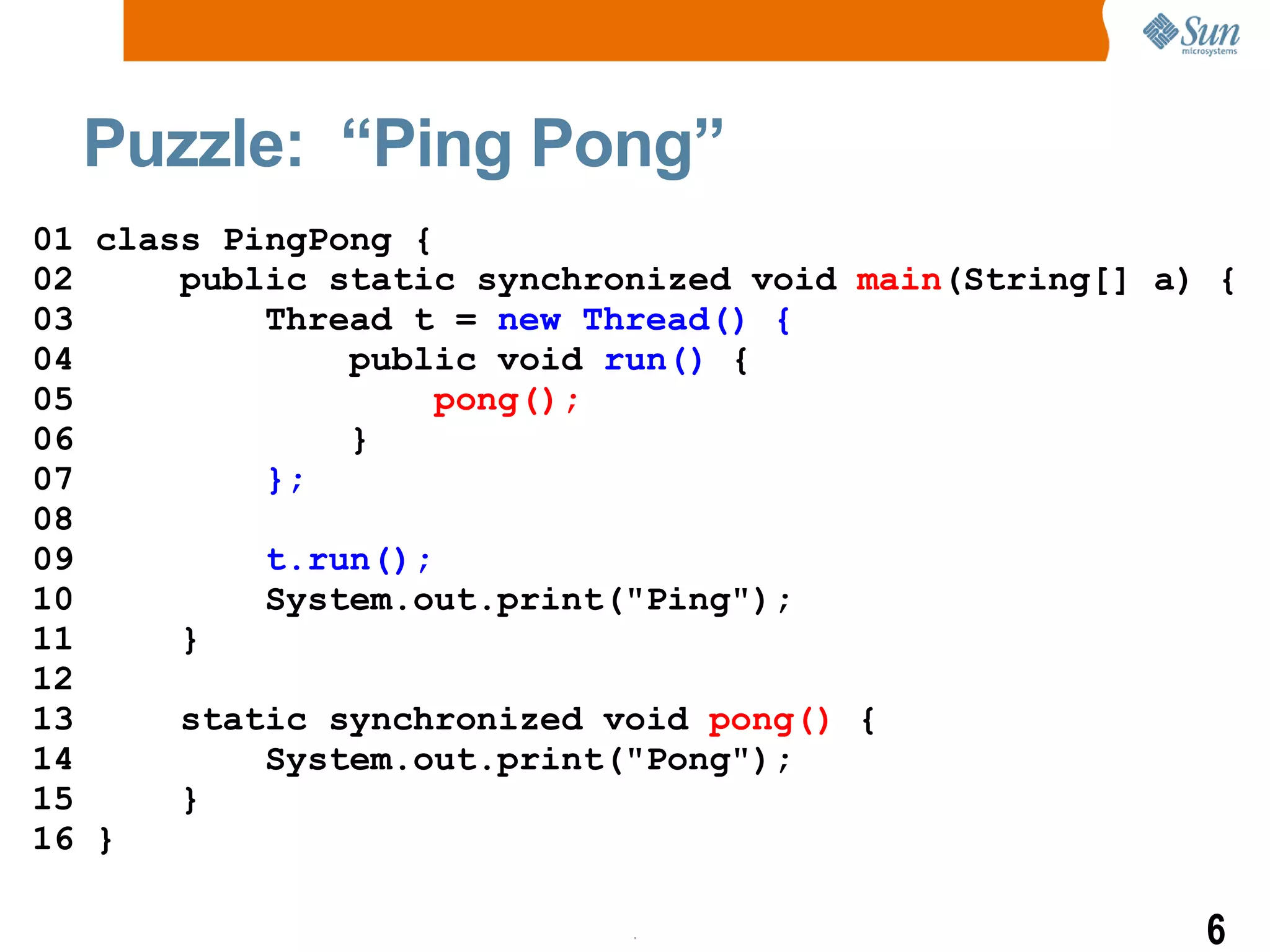 Puzzle:  “Ping Pong” 01 class PingPong { 02  public static  synchronized  void  main (String[] a) { 03  Thread t =  new Thread()   { 04  public void  run()  { 05  pong();  06  } 07  }; 08  09  t.run(); 10  System.out.print(&quot;Ping&quot;); 11  } 12 13  static  synchronized  void  pong()  { 14  System.out.print(&quot;Pong&quot;); 15  } 16 } 