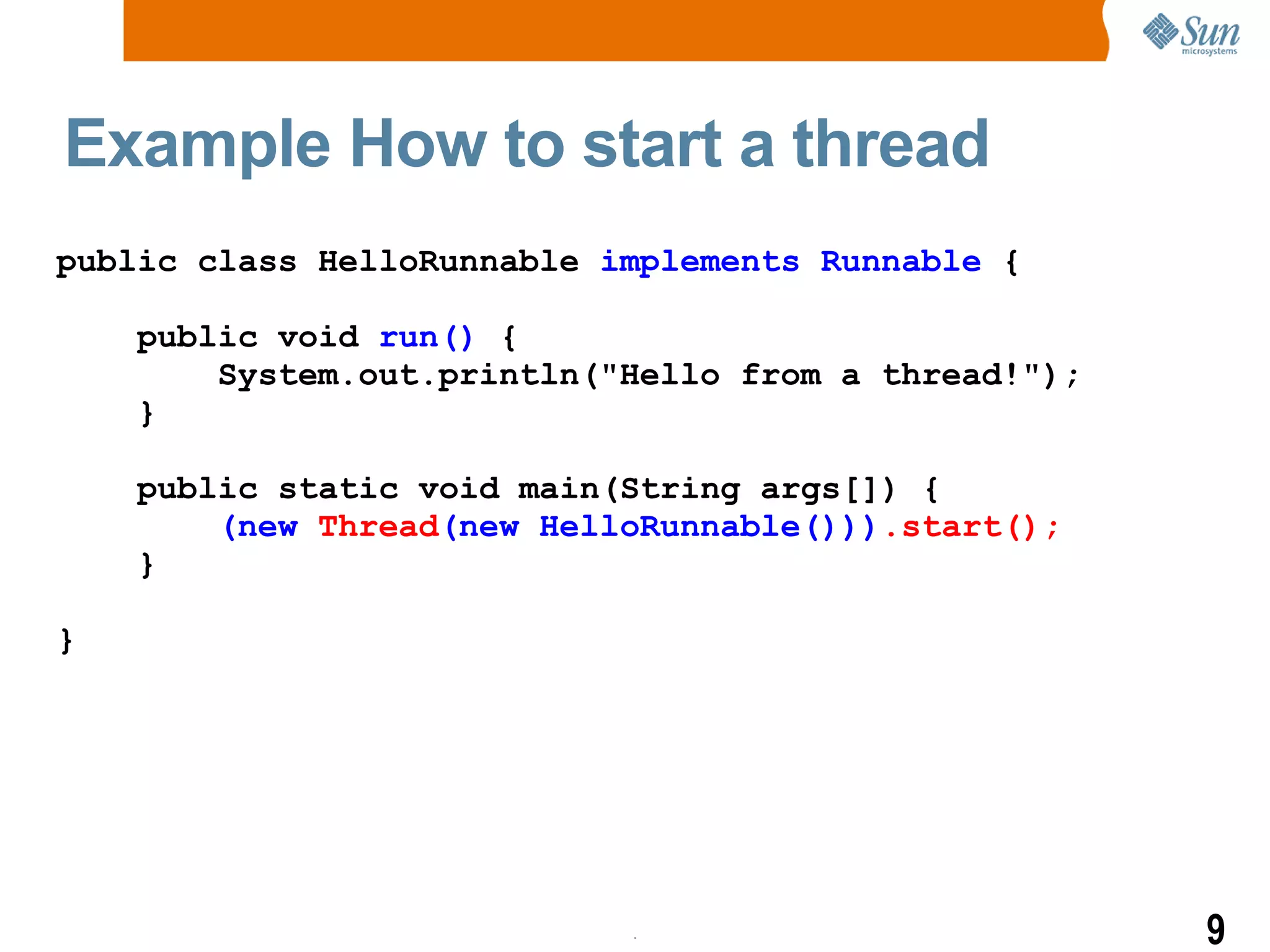 Example How to start a thread public class HelloRunnable  implements Runnable  { public void  run()  { System.out.println(&quot;Hello from a thread!&quot;); } public static void main(String args[]) { (new  Thread (new HelloRunnable())) .start(); } } 