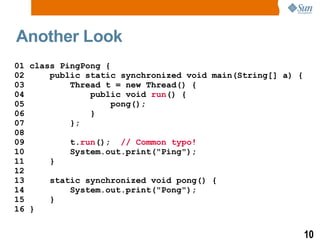 Another Look 01 class PingPong { 02  public static synchronized void main(String[] a) { 03  Thread t = new Thread() { 04  public void  run () { 05  pong();  06  } 07  }; 08  09  t. run ();  // Common typo! 10  System.out.print(&quot;Ping&quot;); 11  } 12 13  static synchronized void pong() { 14  System.out.print(&quot;Pong&quot;); 15  } 16 } 