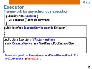 Executor Framework for asynchronous execution public interface  Executor  { void execute (Runnable command); } public interface  ExecutorService extends  Executor { .. } public class Executors {  //Factory methods static  ExecutorService  newFixedThreadPool(int poolSize); ... } Executor pool = Executors.newFixedThreadPool(5); pool.execute   ( runnable ) ; 