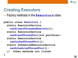 Creating Executors Factory methods in the  Executors  class public class  Executors  { static ExecutorService newSingleThreadedExecutor (); static ExecutorService newFixedThreadPool (int poolSize); static ExecutorService newCachedThreadPool (); static ScheduledExecutorService newScheduledThreadPool (); //  Other methods not listed } 