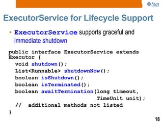 ExecutorService for Lifecycle Support ExecutorService  supports graceful and  immediate shutdown public interface ExecutorService extends Executor { void  shutdown (); List<Runnable>  shutdownNow (); boolean  isShutdown (); boolean  isTerminated (); boolean  awaitTermination (long timeout, TimeUnit unit); //  additional methods not listed } 