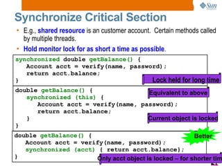 Synchronize Critical Section E.g.,  shared resource  is an customer account.  Certain methods called by multiple threads. Hold monitor lock for as short a time as possible . synchronized  double  getBalance()  { Account acct = verify(name, password); return acct.balance; } Lock held for long time double  getBalance()  { synchronized (this)   { Account acct = verify(name, password); return acct.balance; } } Current object is locked Equivalent to above double  getBalance()  { Account acct = verify(name, password); synchronized (acct)   { return acct.balance}; } Better Only acct object is locked – for shorter time 