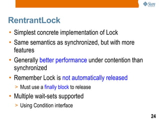 RentrantLock Simplest concrete implementation of Lock Same semantics as synchronized, but with more features Generally  better performance  under contention than synchronized Remember Lock is  not automatically released Must use a  finally block  to release Multiple wait-sets supported Using Condition interface 