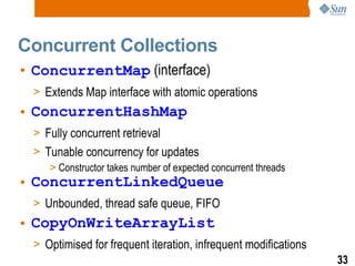 Concurrent Collections ConcurrentMap  (interface) Extends Map interface with atomic operations ConcurrentHashMap Fully concurrent retrieval Tunable concurrency for updates  Constructor takes number of expected concurrent threads ConcurrentLinkedQueue Unbounded, thread safe queue, FIFO CopyOnWriteArrayList Optimised for frequent iteration, infrequent modifications 