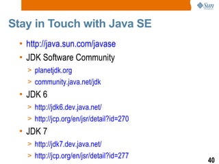 Stay in Touch with Java SE  http://java.sun.com/javase JDK Software Community planetjdk.org community.java.net/jdk JDK 6 http://jdk6.dev.java.net/ http://jcp.org/en/jsr/detail?id=270 JDK 7 http://jdk7.dev.java.net/ http://jcp.org/en/jsr/detail?id=277 