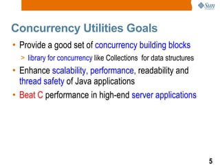 Concurrency Utilities Goals Provide a good set of  concurrency building blocks library for concurrency  like Collections  for data structures Enhance  scalability, performance,  readability and  thread safety  of Java applications Beat C  performance in high-end  server applications 