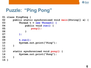 Puzzle:  “Ping Pong” 01 class PingPong { 02  public static  synchronized  void  main (String[] a) { 03  Thread t =  new Thread()   { 04  public void  run()  { 05  pong();  06  } 07  }; 08  09  t.run(); 10  System.out.print(&quot;Ping&quot;); 11  } 12 13  static  synchronized  void  pong()  { 14  System.out.print(&quot;Pong&quot;); 15  } 16 } 