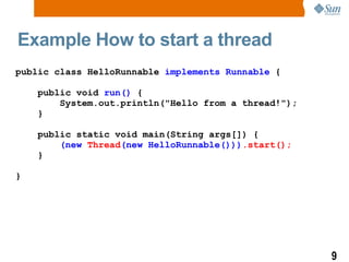 Example How to start a thread public class HelloRunnable  implements Runnable  { public void  run()  { System.out.println(&quot;Hello from a thread!&quot;); } public static void main(String args[]) { (new  Thread (new HelloRunnable())) .start(); } } 