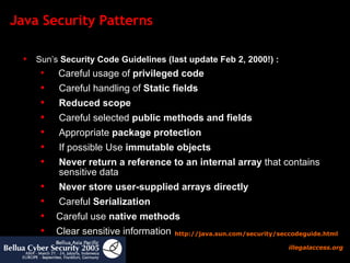Java Security Patterns Sun’s  Security Code Guidelines (last update Feb 2, 2000!) :  Careful usage of  privileged code Careful handling of  Static fields Reduced scope Careful selected  public methods and fields Appropriate  package protection If possible Use  immutable objects Never return a reference to an internal array  that contains   sensitive data Never store user-supplied arrays directly Careful  Serialization Careful use  native methods Clear sensitive information http:// java.sun.com/security/seccodeguide.html 