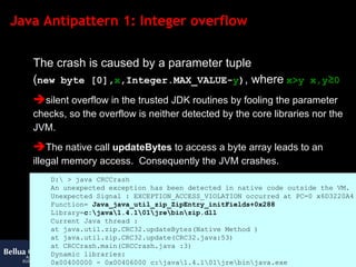 Java Antipattern 1: Integer overflow The crash is caused by a parameter tuple  ( new byte [0], x ,Integer.MAX_VALUE- y ) , where   x>y x,y ≥ 0 silent overflow in the trusted JDK routines by fooling the parameter checks, so the overflow is neither detected by the core libraries nor the JVM.  The native call  updateBytes  to access a byte array leads to an illegal memory access.  Consequently the JVM crashes. D:\ > java CRCCrash An unexpected exception has been detected in native code outside the VM. Unexpected Signal : EXCEPTION_ACCESS_VIOLATION occurred at PC=0 x6D3220A4 Function=  Java_java_util_zip_ZipEntry_initFields+0x288 Library= c:\java\1.4.1\01\jre\bin\zip.dll Current Java thread : at java.util.zip.CRC32.updateBytes(Native Method ) at java.util.zip.CRC32.update(CRC32.java:53) at CRCCrash.main(CRCCrash.java :3) Dynamic libraries: 0x00400000 - 0x00406000 c:\java\1.4.1\01\jre\bin\java.exe [... lines omitted ...] 0x76BB0000 - 0x76BBB000 C:\WINDOWS\System32\PSAPI.DLL Local Time = Mon Mar 17 14:57:47 2003 Elapsed Time = 3 # # The exception above was detected in native code outside the VM # # Java VM : Java HotSpot(TM ) Client VM (1.4.1_01 -b01 mixed mode) # 